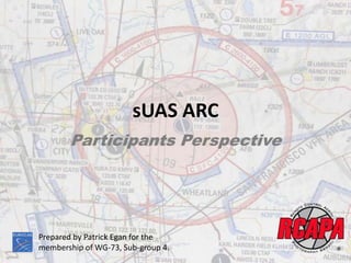 sUAS ARC
Participants Perspective
Prepared by Patrick Egan for the
membership of WG-73, Sub-group 4.
 