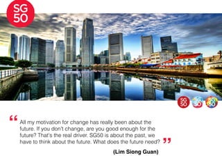 All my motivation for change has really been about the
future. If you don't change, are you good enough for the
future? That's the real driver. SG50 is about the past, we
have to think about the future. What does the future need?
“
”(Lim Siong Guan)
 