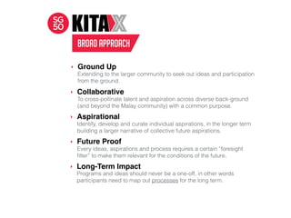 BROAD APPROACH
Extending to the larger community to seek out ideas and participation
from the ground.
‣ Ground Up
‣ Collaborative
To cross-pollinate talent and aspiration across diverse back-ground
(and beyond the Malay community) with a common purpose.
‣ Aspirational
Identify, develop and curate individual aspirations, in the longer term
building a larger narrative of collective future aspirations.
‣ Future Proof
Every ideas, aspirations and process requires a certain “foresight
ﬁlter” to make them relevant for the conditions of the future.
‣ Long-Term Impact
Programs and ideas should never be a one-off, in other words
participants need to map out processes for the long term.
 