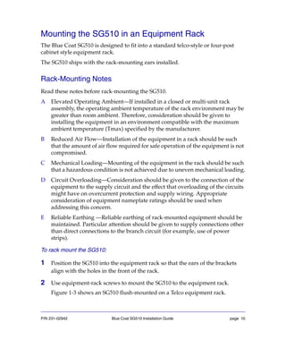 P/N 231-02942 Blue Coat SG510 Installation Guide page 10
Mounting the SG510 in an Equipment Rack
The Blue Coat SG510 is designed to fit into a standard telco-style or four-post
cabinet style equipment rack.
The SG510 ships with the rack-mounting ears installed.
Rack-Mounting Notes
Read these notes before rack-mounting the SG510.
A Elevated Operating Ambient—If installed in a closed or multi-unit rack
assembly, the operating ambient temperature of the rack environment may be
greater than room ambient. Therefore, consideration should be given to
installing the equipment in an environment compatible with the maximum
ambient temperature (Tmax) specified by the manufacturer.
B Reduced Air Flow—Installation of the equipment in a rack should be such
that the amount of air flow required for safe operation of the equipment is not
compromised.
C Mechanical Loading—Mounting of the equipment in the rack should be such
that a hazardous condition is not achieved due to uneven mechanical loading.
D Circuit Overloading—Consideration should be given to the connection of the
equipment to the supply circuit and the effect that overloading of the circuits
might have on overcurrent protection and supply wiring. Appropriate
consideration of equipment nameplate ratings should be used when
addressing this concern.
E Reliable Earthing —Reliable earthing of rack-mounted equipment should be
maintained. Particular attention should be given to supply connections other
than direct connections to the branch circuit (for example, use of power
strips).
To rack mount the SG510:
1 Position the SG510 into the equipment rack so that the ears of the brackets
align with the holes in the front of the rack.
2 Use equipment-rack screws to mount the SG510 to the equipment rack.
Figure 1-3 shows an SG510 flush-mounted on a Telco equipment rack.
 