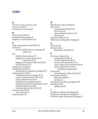 Index Blue Coat SG510 Installation Guide 105
Index
A
AC power cord, see power cord
activate license 67
automatic exit warning 25
B
back panel of SG510 9
booting,software image 64
buttons, see control buttons 23
C
cable management for the SG510 11
certificate
invalid if SG510 moves or changes IP
address 76
CLI
limited to four sessions 73
logging in to using a direct serial
connection 47, 51
logging in to using an SSH client 55–57
session times out 73
configuration mode 24
configuring the SG210
using Director registration, problems 79
configuring the SG510
configuring network settings 27–29
using a serial terminal or PC 35–46
using a Web browser 30–33
using Director registration 48–51
using front panel LCD and buttons 23–29
using the Setup Wizard 30
viewing modes in the LCD 24–25
connecting the SG510
into a network 19
control buttons 23
D
default boot system,setting 64
disk drives
inserting into the SG510 13
lever on 14, 62
release button for lever 14, 62
removing 14
disk-drive LEDs 17, 64
DNS server, setting and changing 27
E
edit mode 25
ethernet cables
attaching to the SG510 16
F
first-time configuration
configuring a bridge 39
Director registration 48–51
security warning dialog 31, 76
using a direct serial connection 35–47
using a Web browser 30–33
conditions required 30
front panel
control buttons, LEDs and LCD 23
front panel of SG510
disk-drive LEDs 64
opening 13
front panel of SG510, description of 8
front-panel PIN
configuring 58
I
IP address, setting and changing 27
IP gateway, setting and changing 27
IP subnet mask, setting and changing 27
 