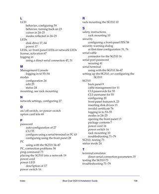 Index Blue Coat SG510 Installation Guide 106
L
LCD
behavior, configuring 59
behavior, turning back on 23
cursor in 24–25
modes reflected in 24–25
LEDs
disk-drive 17, 64
power 17
LEDs, see front-panel LEDs or network LEDs
license, activation 67
logging in
using a direct serial connection 47, 51
M
Management Console
logging in to 53–54
modes
configuration 24
edit 25
status 24
mounting, see rack mounting
N
network settings, configuring 27
O
on/off switch, see power switch
option card kits 69
P
password
auto-configuration of 27
CLI 55
configure using a serial terminal or PC 43
configuring using the front panel 28
PC
using with the SG510 34–47
PC, connection problems 34
ping command 73
placing the SG510 into a network 19
power cord
power LED
description of 17
power switch 16
R
rack mounting the SG510 10
S
safety instructions
rack mounting 10
security
configuring a front-panel PIN 58
security warning dialog
at first-time configuration 31, 76
serial cable
connector for the SG510 16
serial port password
securing 41
serial terminal
using with the SG510 34–47
setting up the SG510, see configuring the
SG510
SG510
back panel 9
cable management for 11
CLI passwords for 55
CLI username for 55
configuring 20
front panel features 8, 23
inserting disk drives 13
invalid certificate 76
logging in to 53–55
modes in 24–25
opening the front panel 13
package contents 7
power cord 16
power switch 16
rack mounting 10
troubleshooting 71–79
SG510, testing 73
status mode 24
T
terminal emulator
direct serial connection parameters 35
testing the SG510 73
troubleshooting 71–79
 