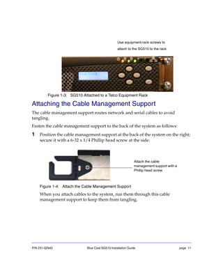 P/N 231-02942 Blue Coat SG510 Installation Guide page 11
Figure 1-3: SG510 Attached to a Telco Equipment Rack
Attaching the Cable Management Support
The cable management support routes network and serial cables to avoid
tangling.
Fasten the cable management support to the back of the system as follows:
1 Position the cable management support at the back of the system on the right;
secure it with a 6-32 x 1/4 Phillip head screw at the side.
Figure 1-4: Attach the Cable Management Support
When you attach cables to the system, run them through this cable
management support to keep them from tangling.
Use equipment-rack screws to
attach to the SG510 to the rack
Attach the cable
management support with a
Phillip head screw
 