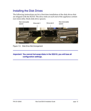 P/N 231-02942 Blue Coat SG510 Installation Guide page 12
Installing the Disk Drives
The following instructions are for a first-time installation of the disk drives that
are shipped with the SG510. The drive slots on each end of the appliance contain
non-removable, blank disk-drive spacers.
Figure 1-5: Disk-Drive Slot Arrangement
Important: You cannot hot-swap disks in the SG510; you will lose all
configuration settings.
Drive slot 2
Non-removable
spacer Drive slot 1
Non-removable
spacer
 