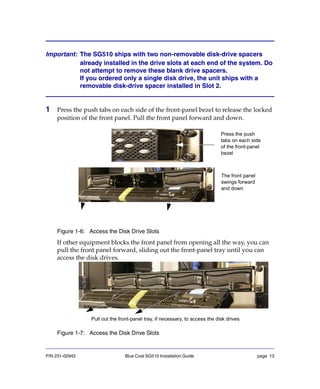 P/N 231-02942 Blue Coat SG510 Installation Guide page 13
Important: The SG510 ships with two non-removable disk-drive spacers
already installed in the drive slots at each end of the system. Do
not attempt to remove these blank drive spacers.
If you ordered only a single disk drive, the unit ships with a
removable disk-drive spacer installed in Slot 2.
1 Press the push tabs on each side of the front-panel bezel to release the locked
position of the front panel. Pull the front panel forward and down.
Figure 1-6: Access the Disk Drive Slots
If other equipment blocks the front panel from opening all the way, you can
pull the front panel forward, sliding out the front-panel tray until you can
access the disk drives.
Figure 1-7: Access the Disk Drive Slots
Press the push
tabs on each side
of the front-panel
bezel
The front panel
swings forward
and down
Pull out the front-panel tray, if necessary, to access the disk drives
 