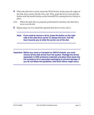 P/N 231-02942 Blue Coat SG510 Installation Guide page 15
4 When the disk-drive carrier meets the SG510 frame, firmly press the edges of
the disk drive carrier into the drive slot. Then, push the lever in towards the
button until the handle latches on the buttonSG510, seating the drive firmly in
place.
Note: When the disk drive in properly positioned for insertion, the disk drive
lever is on the left.
5 Repeat steps 2 to 4 to install the optional disk drive in drive slot 2.
Important: Before you move or transport an SG510 chassis, you must
remove all the disk drives from the system. Package the drives
separately in ESD protective materials and place them back into
the accessory kit or equivalent packaging to prevent damage. If
you do not follow this guideline, hard drive failure might occur.
Note: If you need to remove a drive, press the button on the right
side of the disk-drive carrier to release the lever. Pull the
lever towards you to slide the carrier out of the slot.
 