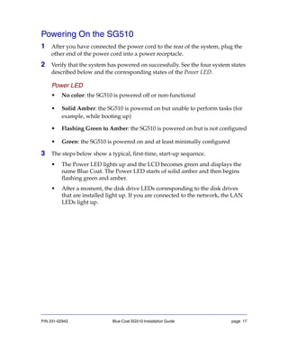 P/N 231-02942 Blue Coat SG510 Installation Guide page 17
Powering On the SG510
1 After you have connected the power cord to the rear of the system, plug the
other end of the power cord into a power receptacle.
2 Verify that the system has powered on successfully. See the four system states
described below and the corresponding states of the Power LED.
Power LED
• No color: the SG510 is powered off or non-functional
• Solid Amber: the SG510 is powered on but unable to perform tasks (for
example, while booting up)
• Flashing Green to Amber: the SG510 is powered on but is not configured
• Green: the SG510 is powered on and at least minimally configured
3 The steps below show a typical, first-time, start-up sequence.
• The Power LED lights up and the LCD becomes green and displays the
name Blue Coat. The Power LED starts of solid amber and then begins
flashing green and amber.
• After a moment, the disk drive LEDs corresponding to the disk drives
that are installed light up. If you are connected to the network, the LAN
LEDs light up.
 