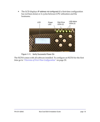P/N 231-02942 Blue Coat SG510 Installation Guide page 18
• The LCD displays IP address not configured (if a first-time configuration
has not been done) or it cycles between CPU utilization and the
hostname.
Figure 1-11: Verify Successful Power On
The SG510 comes with all software installed. To configure an SG510 for the first
time go to “Overview of First-Time Configuration” on page 20.
Power
LED
Disk Drive
LEDs (2)
LCD
LAN status
LEDs (2)
 