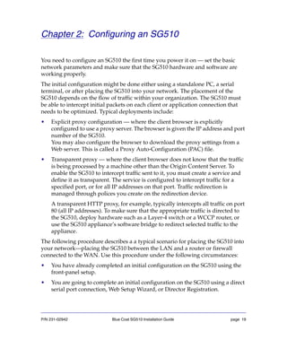 P/N 231-02942 Blue Coat SG510 Installation Guide page 19
Chapter 2: Configuring an SG510
You need to configure an SG510 the first time you power it on — set the basic
network parameters and make sure that the SG510 hardware and software are
working properly.
The initial configuration might be done either using a standalone PC, a serial
terminal, or after placing the SG510 into your network. The placement of the
SG510 depends on the flow of traffic within your organization. The SG510 must
be able to intercept initial packets on each client or application connection that
needs to be optimized. Typical deployments include:
• Explicit proxy configuration — where the client browser is explicitly
configured to use a proxy server. The browser is given the IP address and port
number of the SG510.
You may also configure the browser to download the proxy settings from a
Web server. This is called a Proxy Auto-Configuration (PAC) file.
• Transparent proxy — where the client browser does not know that the traffic
is being processed by a machine other than the Origin Content Server. To
enable the SG510 to intercept traffic sent to it, you must create a service and
define it as transparent. The service is configured to intercept traffic for a
specified port, or for all IP addresses on that port. Traffic redirection is
managed through polices you create on the redirection device.
A transparent HTTP proxy, for example, typically intercepts all traffic on port
80 (all IP addresses). To make sure that the appropriate traffic is directed to
the SG510, deploy hardware such as a Layer-4 switch or a WCCP router, or
use the SG510 appliance’s software bridge to redirect selected traffic to the
appliance.
The following procedure describes a a typical scenario for placing the SG510 into
your network—placing the SG510 between the LAN and a router or firewall
connected to the WAN. Use this procedure under the following circumstances:
• You have already completed an initial configuration on the SG510 using the
front-panel setup.
• You are going to complete an initial configuration on the SG510 using a direct
serial port connection, Web Setup Wizard, or Director Registration.
 