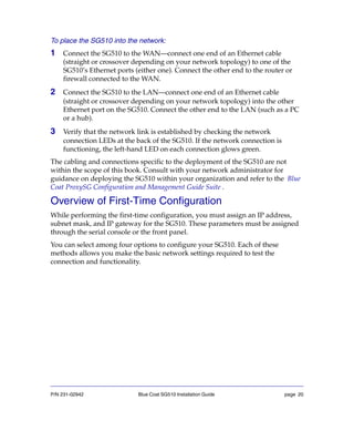 P/N 231-02942 Blue Coat SG510 Installation Guide page 20
To place the SG510 into the network:
1 Connect the SG510 to the WAN—connect one end of an Ethernet cable
(straight or crossover depending on your network topology) to one of the
SG510’s Ethernet ports (either one). Connect the other end to the router or
firewall connected to the WAN.
2 Connect the SG510 to the LAN—connect one end of an Ethernet cable
(straight or crossover depending on your network topology) into the other
Ethernet port on the SG510. Connect the other end to the LAN (such as a PC
or a hub).
3 Verify that the network link is established by checking the network
connection LEDs at the back of the SG510. If the network connection is
functioning, the left-hand LED on each connection glows green.
The cabling and connections specific to the deployment of the SG510 are not
within the scope of this book. Consult with your network administrator for
guidance on deploying the SG510 within your organization and refer to the Blue
Coat ProxySG Configuration and Management Guide Suite .
Overview of First-Time Configuration
While performing the first-time configuration, you must assign an IP address,
subnet mask, and IP gateway for the SG510. These parameters must be assigned
through the serial console or the front panel.
You can select among four options to configure your SG510. Each of these
methods allows you make the basic network settings required to test the
connection and functionality.
 