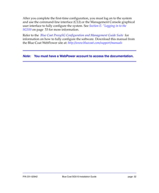 P/N 231-02942 Blue Coat SG510 Installation Guide page 22
After you complete the first-time configuration, you must log on to the system
and use the command-line interface (CLI) or the Management Console graphical
user interface to fully configure the system. See Section E: “Logging in to the
SG510 on page 53 for more information.
Refer to the Blue Coat ProxySG Configuration and Management Guide Suite for
information on how to fully configure the software. Download this manual from
the Blue Coat WebPower site at: http://www.bluecoat.com/support/manuals
Note: You must have a WebPower account to access the documentation.
 