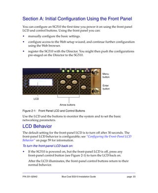 P/N 231-02942 Blue Coat SG510 Installation Guide page 23
Section A: Initial Configuration Using the Front Panel
You can configure an SG510 the first time you power it on using the front panel
LCD and control buttons. Using the front panel you can:
• manually configure the basic settings.
• configure access to the Web setup wizard, and continue further configuration
using the Web browser.
• register the SG510 with the Director. You might then push the configurations
pre-staged on the Director to the SG510.
Figure 2-1: Front Panel LCD and Control Buttons
Use the LCD and the buttons to monitor the system and to set the basic
networking parameters.
LCD Behavior
The default setting for the front-panel LCD is to turn off after 30 seconds. The
front-panel LCD behavior is configurable; see “Configuring the Front-Panel LCD
Behavior” on page 59 for information.
To turn the front-panel LCD back on:
• If the SG510 is powered on, but the front-panel LCD is off, press any
front-panel control button (see Figure 2-1) to turn the LCD back on.
After the LCD illuminates, the front-panel control buttons return to their
normal behavior.
Menu
button
LCD
Enter
button
Arrow buttons
 