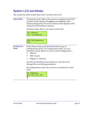 P/N 231-02942 Blue Coat SG510 Installation Guide page 24
System LCD and Modes
The system has three modes that can be viewed in the LCD.
Status Mode The default mode. Before the system is configured, the LCD
in Status mode displays IP address not configured. After
initial configuration, the LCD in Status mode displays CPU
utilization and freshness statistics.
In Status mode, there is no cursor in the LCD.
Configuration
Mode
From Status mode, push the Enter button to go to
Configuration mode. In Configuration mode, you can
determine which option to use for initial configuration—
• Manual
• Web wizard
• Register w. Director
Use the Up and Down arrow buttons to cycle the LCD
through the networking parameters.
In Configuration mode, the cursor is an underscore in the
LCD.
 