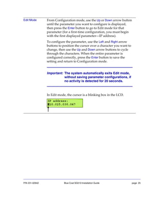 P/N 231-02942 Blue Coat SG510 Installation Guide page 25
Edit Mode From Configuration mode, use the Up or Down arrow button
until the parameter you want to configure is displayed,
then press the Enter button to go to Edit mode for that
parameter (for a first-time configuration, you must begin
with the first displayed parameter—IP address).
To configure the parameter, use the Left and Right arrow
buttons to position the cursor over a character you want to
change, then use the Up and Down arrow buttons to cycle
through the characters. When the entire parameter is
configured correctly, press the Enter button to save the
setting and return to Configuration mode.
Important: The system automatically exits Edit mode,
without saving parameter configurations, if
no activity is detected for 20 seconds.
In Edit mode, the cursor is a blinking box in the LCD.
 