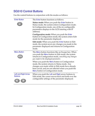 P/N 231-02942 Blue Coat SG510 Installation Guide page 26
SG510 Control Buttons
Use the control buttons in conjunction with the modes as follows:
Enter Button The Enter button functions as follows:
Status mode: When you push the Enter button in
Status mode, the system enters Configuration mode.
In Configuration mode, one of the six configurable
parameters displays in the LCD (starting with IP
address).
Configuration mode: When you push the Enter
button in Configuration mode, the system enters Edit
mode for the parameter displayed.
Edit mode: When you push the Enter button in Edit
mode, the system saves any changes you made to the
parameter displayed and returns to Configuration
mode.
Menu Button The Menu button functions like an Escape key. When
you push the Menu button in Edit mode, the system
returns to Configuration mode, cancelling any changes
you made to the displayed parameter.
When you push the Menu button in Configuration
mode, the system returns to Status mode. Any
changes you made while in Edit mode have already
been saved, and are not affected when you push the
Menu button in Configuration mode.
Left and Right Arrow
Buttons
When you push the Left and Right arrow buttons in
Edit mode, the cursor moves back and forth over the
configurable settings of the parameter displayed.
 