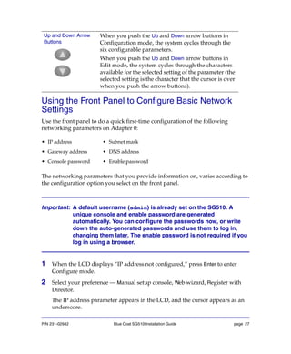 P/N 231-02942 Blue Coat SG510 Installation Guide page 27
Using the Front Panel to Configure Basic Network
Settings
Use the front panel to do a quick first-time configuration of the following
networking parameters on Adapter 0:
The networking parameters that you provide information on, varies according to
the configuration option you select on the front panel.
Important: A default username (admin) is already set on the SG510. A
unique console and enable password are generated
automatically. You can configure the passwords now, or write
down the auto-generated passwords and use them to log in,
changing them later. The enable password is not required if you
log in using a browser.
1 When the LCD displays “IP address not configured,” press Enter to enter
Configure mode.
2 Select your preference — Manual setup console, Web wizard, Register with
Director.
The IP address parameter appears in the LCD, and the cursor appears as an
underscore.
Up and Down Arrow
Buttons
When you push the Up and Down arrow buttons in
Configuration mode, the system cycles through the
six configurable parameters.
When you push the Up and Down arrow buttons in
Edit mode, the system cycles through the characters
available for the selected setting of the parameter (the
selected setting is the character that the cursor is over
when you push the arrow buttons).
• IP address • Subnet mask
• Gateway address • DNS address
• Console password • Enable password
 