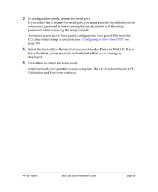 P/N 231-02942 Blue Coat SG510 Installation Guide page 29
3 In configuration mode, secure the serial port.
If you select Yes to secure the serial port, you must provide the administrative
username/password when accessing the serial console and the setup
password when accessing the setup console.
To restrict access to the front panel, configure the front panel PIN from the
CLI after initial setup is complete (see “Configuring a Front-Panel PIN” on
page 58).
4 Select the trial edition license that you purchased— Proxy or MACH5. If you
leave the None option selected, an Invalid trial edition error message is
displayed.
5 Press Menu to return to Status mode.
Initial network configuration is now complete. The LCD cycles between CPU
Utilization and Freshness statistics.
 