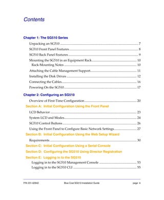 P/N 231-02942 Blue Coat SG510 Installation Guide page iii
Contents
Chapter 1: The SG510 Series
Unpacking an SG510 ................................................................................................ 7
SG510 Front Panel Features..................................................................................... 8
SG510 Back Panel Features...................................................................................... 9
Mounting the SG510 in an Equipment Rack....................................................... 10
Rack-Mounting Notes ......................................................................................... 10
Attaching the Cable Management Support......................................................... 11
Installing the Disk Drives ...................................................................................... 12
Connecting the Cables............................................................................................ 16
Powering On the SG510 ......................................................................................... 17
Chapter 2: Configuring an SG510
Overview of First-Time Configuration................................................................ 20
Section A: Initial Configuration Using the Front Panel
LCD Behavior .......................................................................................................... 23
System LCD and Modes......................................................................................... 24
SG510 Control Buttons........................................................................................... 26
Using the Front Panel to Configure Basic Network Settings............................ 27
Section B: Initial Configuration Using the Web Setup Wizard
Requirements........................................................................................................... 30
Section C: Initial Configuration Using a Serial Console
Section D: Configuring the SG510 Using Director Registration
Section E: Logging in to the SG510
Logging in to the SG510 Management Console .............................................. 53
Logging in to the SG510 CLI .............................................................................. 55
 