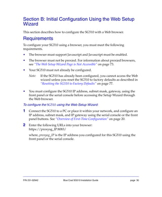 P/N 231-02942 Blue Coat SG510 Installation Guide page 30
Section B: Initial Configuration Using the Web Setup
Wizard
This section describes how to configure the SG510 with a Web browser.
Requirements
To configure your SG510 using a browser, you must meet the following
requirements.
• The browser must support Javascript and Javascript must be enabled.
• The browser must not be proxied. For information about proxied browsers,
see “The Web Setup Wizard Page is Not Accessible” on page 73.
• Your SG510 must not already be configured.
Note: If the SG510 has already been configured, you cannot access the Web
wizard unless you reset the SG510 to factory defaults as described in
“Resetting the SG510 to Factory Defaults” on page 77.
• You must configure the SG510 IP address, subnet mask, gateway, using the
front panel or the serial console before accessing the Setup Wizard through
the Web browser.
To configure the SG510 using the Web Setup Wizard:
1 Connect the SG510 to a PC or place it within your network, and configure an
IP address, subnet mask, and IP gateway using the serial console or the front
panel buttons. See “Overview of First-Time Configuration” on page 20.
2 Enter the following URLs into your browser:
https://proxysg_IP:8083/
where, proxysg_IP is the IP address you configured for this SG510 using the
front panel or the serial console.
 
