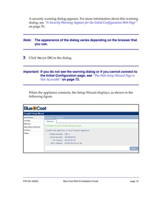 P/N 231-02942 Blue Coat SG510 Installation Guide page 31
A security warning dialog appears. For more information about this warning
dialog, see “A Security Warning Appears for the Initial Configuration Web Page”
on page 76.
Note: The appearance of the dialog varies depending on the browser that
you use.
3 Click Yes (or OK) in the dialog.
Important: If you do not see the warning dialog or if you cannot connect to
the Initial Configuration page, see “The Web Setup Wizard Page is
Not Accessible” on page 73.
When the appliance connects, the Setup Wizard displays, as shown in the
following figure.
 