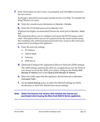 P/N 231-02942 Blue Coat SG510 Installation Guide page 32
4 Enter information on each screen, as prompted, and click Next to proceed to
the next screen.
Each page is described; some pages include mouse-over help. To complete the
Setup Wizard you must:
a. Enter the console access information in Security > Console.
b. Enter the CLI Enable password in Security > CLI.
(Optional but highly recommended) Secure the serial port in Security > Serial
Port.
The serial port allows you to configure and access the SG510 using a serial
cable. This option allows you to set a password for the serial console setup,
thus enabling only authorized personnel (who have access to the serial port
password) to reconfigure the appliance.
c. Enter the network settings:
❖ IP Address
❖ Subnet Mask
❖ Gateway
❖ DNS Server
d. (Optional) Configure the Application Delivery Network (ADN) settings.
The ADN settings optimize the delivery of applications over the WAN.If
you choose to set up the ADN, you need to configure the Primary ADN
Manager IP Address and/or the Backup ADN Manager IP Address.
e. Select the traffic types that the appliance should intercept in Services >
Intercepted Traffic.
f. Set the Default Settings policy to either the MACH5 settings for WAN
acceleration or retain the default more secure settings.
Note: Select the license trial version that matches the license you
purchased when buying the Blue Coat SG510 Series appliance.
 