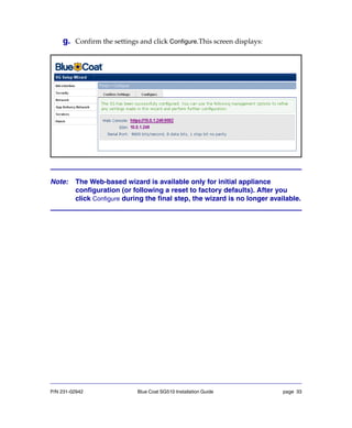 P/N 231-02942 Blue Coat SG510 Installation Guide page 33
g. Confirm the settings and click Configure.This screen displays:
Note: The Web-based wizard is available only for initial appliance
configuration (or following a reset to factory defaults). After you
click Configure during the final step, the wizard is no longer available.
 