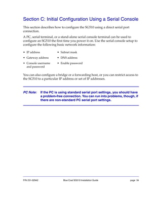 P/N 231-02942 Blue Coat SG510 Installation Guide page 34
Section C: Initial Configuration Using a Serial Console
This section describes how to configure the SG510 using a direct serial port
connection.
A PC, serial terminal, or a stand-alone serial console terminal can be used to
configure an SG510 the first time you power it on. Use the serial console setup to
configure the following basic network information:
You can also configure a bridge or a forwarding host, or you can restrict access to
the SG510 to a particular IP address or set of IP addresses.
PC Note: If the PC is using standard serial port settings, you should have
a problem-free connection. You can run into problems, though, if
there are non-standard PC serial port settings.
• IP address • Subnet mask
• Gateway address • DNS address
• Console username
and password
• Enable password
 