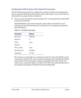 P/N 231-02942 Blue Coat SG510 Installation Guide page 35
Configuring the SG510 Using a Direct Serial Port Connection:
Do the following procedure by reading the onscreen material and entering data
where necessary. In the procedure below, places that require you to enter data are
illustrated by example entries in bold text.
1 Power on and connect the serial terminal or PC as described below (the SG510
must be powered off):
Serial terminal: Connect the terminal’s serial cable to the SG510’s serial
console port; start the terminal and verify that it is set using the parameters
described below.
Table 2.2: RS-232C Parameters
PC: Connect a serial cable to a serial port on the PC and to the SG510’s serial
console port; start the PC, open a terminal emulator (such as HyperTerminal),
and connect to the serial port to which you attached the cable. Create and
name a new connection (either a COM or TCP/IP), and verify that the port is
set using the parameters described in the preceding table.
Parameter Setting
Baud rate 9600 bps
Data bits 8
Parity none
Stop bits 1
Flow control none
Smooth-scroll disabled
Emulation VT 100
 