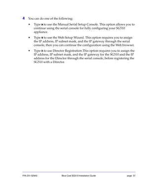 P/N 231-02942 Blue Coat SG510 Installation Guide page 37
4 You can do one of the following:
• Type M to use the Manual Serial Setup Console. This option allows you to
continue using the serial console for fully configuring your SG510
appliance.
• Type W to use the Web Setup Wizard. This option requires you to assign
the IP address, IP subnet mask, and the IP gateway through the serial
console, then you can continue the configuration using the Web browser.
• Type R to use Director Registration.This option requires you to assign the
IP address, IP subnet mask, and the IP gateway for the SG510 and the IP
address for the Director through the serial console, before registering the
SG510 with a Director.
 