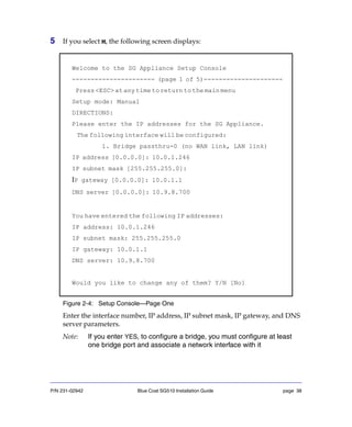 P/N 231-02942 Blue Coat SG510 Installation Guide page 38
5 If you select M, the following screen displays:
Figure 2-4: Setup Console—Page One
Enter the interface number, IP address, IP subnet mask, IP gateway, and DNS
server parameters.
Note: If you enter YES, to configure a bridge, you must configure at least
one bridge port and associate a network interface with it
Welcome to the SG Appliance Setup Console
---------------------- (page 1 of 5)---------------------
Press<ESC>atanytimetoreturntothemainmenu
Setup mode: Manual
DIRECTIONS:
Please enter the IP addresses for the SG Appliance.
The following interface will be configured:
1. Bridge passthru-0 (no WAN link, LAN link)
IP address [0.0.0.0]: 10.0.1.246
IP subnet mask [255.255.255.0]:
IP gateway [0.0.0.0]: 10.0.1.1
DNS server [0.0.0.0]: 10.9.8.700
You have entered the following IP addresses:
IP address: 10.0.1.246
IP subnet mask: 255.255.255.0
IP gateway: 10.0.1.1
DNS server: 10.9.8.700
Would you like to change any of them? Y/N [No]
 