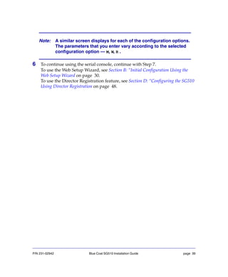 P/N 231-02942 Blue Coat SG510 Installation Guide page 39
6 To continue using the serial console, continue with Step 7.
To use the Web Setup Wizard, see Section B: “Initial Configuration Using the
Web Setup Wizard on page 30.
To use the Director Registration feature, see Section D: “Configuring the SG510
Using Director Registration on page 48.
Note: A similar screen displays for each of the configuration options.
The parameters that you enter vary according to the selected
configuration option — M, W, R .
 