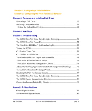 P/N 231-02942 Blue Coat SG510 Installation Guide page iv
Section F: Configuring a Front-Panel PIN
Section G: Configuring the Front-Panel LCD Behavior
Chapter 3: Removing and Installing Disk Drives
Removing a Disk Drive.......................................................................................... 62
Installing a New Disk Drive.................................................................................. 63
Setting the Default Boot System......................................................................... 64
Chapter 4: Next Steps
Chapter 5: Troubleshooting
The SG510 Does Not Come Back Up After Rebooting...................................... 71
The SG510 Does Not Power Up............................................................................ 72
The Disk Drive LED Has A Solid Amber Light.................................................. 72
Testing the SG510.................................................................................................... 73
CLI Session Times Out ........................................................................................... 73
CLI Limited to 16 Sessions..................................................................................... 73
The Web Setup Wizard Page is Not Accessible.................................................. 73
You Cannot Access the Serial Console ................................................................ 75
You Cannot Access the Management Console................................................... 75
A Security Warning Appears for the Initial Configuration Web Page ........... 76
The SG510 Certificate is No Longer Valid .......................................................... 76
Resetting the SG510 to Factory Defaults.............................................................. 77
The SG510 Does Not Come Back Up After Rebooting...................................... 79
The SG510 Cannot Connect to the Director ........................................................ 79
Connection Request Rejected by Director........................................................... 80
Appendix A: Specifications
General Specifications ............................................................................................ 81
Environmental Specifications................................................................................ 82
 