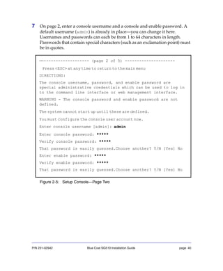 P/N 231-02942 Blue Coat SG510 Installation Guide page 40
7 On page 2, enter a console username and a console and enable password. A
default username (admin) is already in place—you can change it here.
Usernames and passwords can each be from 1 to 64 characters in length.
Passwords that contain special characters (such as an exclamation point) must
be in quotes.
Figure 2-5: Setup Console—Page Two
---------------------- (page 2 of 5) ---------------------
Press <ESC> at any time to return to the main menu
DIRECTIONS:
The console username, password, and enable password are
special administrative credentials which can be used to log in
to the command line interface or web management interface.
WARNING - The console password and enable password are not
defined.
The system cannot start up until these are defined.
You must configure the console user account now.
Enter console username [admin]: admin
Enter console password: *****
Verify console password: *****
That password is easily guessed.Choose another? Y/N [Yes] No
Enter enable password: *****
Verify enable password: *****
That password is easily guessed.Choose another? Y/N [Yes] No
 