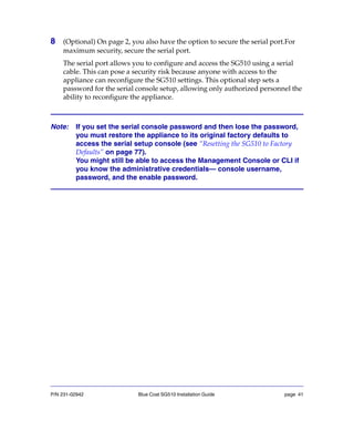 P/N 231-02942 Blue Coat SG510 Installation Guide page 41
8 (Optional) On page 2, you also have the option to secure the serial port.For
maximum security, secure the serial port.
The serial port allows you to configure and access the SG510 using a serial
cable. This can pose a security risk because anyone with access to the
appliance can reconfigure the SG510 settings. This optional step sets a
password for the serial console setup, allowing only authorized personnel the
ability to reconfigure the appliance.
Note: If you set the serial console password and then lose the password,
you must restore the appliance to its original factory defaults to
access the serial setup console (see “Resetting the SG510 to Factory
Defaults” on page 77).
You might still be able to access the Management Console or CLI if
you know the administrative credentials— console username,
password, and the enable password.
 