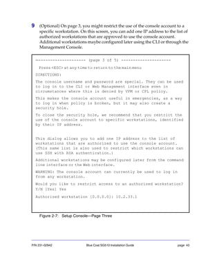 P/N 231-02942 Blue Coat SG510 Installation Guide page 43
9 (Optional) On page 3, you might restrict the use of the console account to a
specific workstation. On this screen, you can add one IP address to the list of
authorized workstations that are approved to use the console account.
Additional workstations maybe configured later using the CLI or through the
Management Console.
Figure 2-7: Setup Console—Page Three
---------------------- (page 3 of 5) ---------------------
Press <ESC> at any time to return to the main menu
DIRECTIONS:
The console username and password are special. They can be used
to log in to the CLI or Web Management interface even in
circumstances where this is denied by VPM or CPL policy.
This makes the console account useful in emergencies, as a way
to log in when policy is broken, but it may also create a
security hole.
To close the security hole, we recommend that you restrict the
use of the console account to specific workstations, identified
by their IP address.
This dialog allows you to add one IP address to the list of
workstations that are authorized to use the console account.
(This same list is also used to restrict which workstations can
use SSH with RSA authentication.)
Additional workstations may be configured later from the command
line interface or the Web interface.
WARNING: The console account can currently be used to log in
from any workstation.
Would you like to restrict access to an authorized workstation?
Y/N [Yes] Yes
Authorized workstation [0.0.0.0]: 10.2.33.1
 