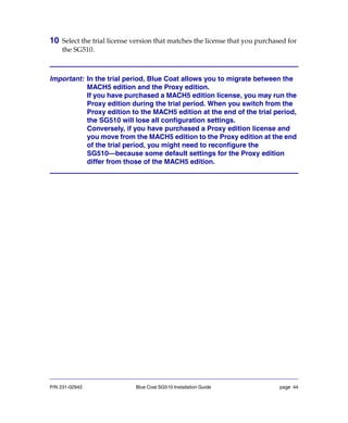 P/N 231-02942 Blue Coat SG510 Installation Guide page 44
10 Select the trial license version that matches the license that you purchased for
the SG510.
Important: In the trial period, Blue Coat allows you to migrate between the
MACH5 edition and the Proxy edition.
If you have purchased a MACH5 edition license, you may run the
Proxy edition during the trial period. When you switch from the
Proxy edition to the MACH5 edition at the end of the trial period,
the SG510 will lose all configuration settings.
Conversely, if you have purchased a Proxy edition license and
you move from the MACH5 edition to the Proxy edition at the end
of the trial period, you might need to reconfigure the
SG510—because some default settings for the Proxy edition
differ from those of the MACH5 edition.
 