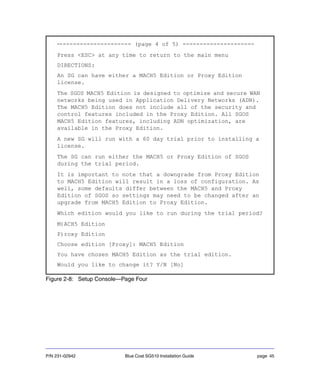 P/N 231-02942 Blue Coat SG510 Installation Guide page 45
Figure 2-8: Setup Console—Page Four
---------------------- (page 4 of 5) ---------------------
Press <ESC> at any time to return to the main menu
DIRECTIONS:
An SG can have either a MACH5 Edition or Proxy Edition
license.
The SGOS MACH5 Edition is designed to optimize and secure WAN
networks being used in Application Delivery Networks (ADN).
The MACH5 Edition does not include all of the security and
control features included in the Proxy Edition. All SGOS
MACH5 Edition features, including ADN optimization, are
available in the Proxy Edition.
A new SG will run with a 60 day trial prior to installing a
license.
The SG can run either the MACH5 or Proxy Edition of SGOS
during the trial period.
It is important to note that a downgrade from Proxy Edition
to MACH5 Edition will result in a loss of configuration. As
well, some defaults differ between the MACH5 and Proxy
Edition of SGOS so settings may need to be changed after an
upgrade from MACH5 Edition to Proxy Edition.
Which edition would you like to run during the trial period?
M)ACH5 Edition
P)roxy Edition
Choose edition [Proxy]: MACH5 Edition
You have chosen MACH5 Edition as the trial edition.
Would you like to change it? Y/N [No]
 