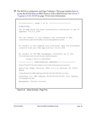 P/N 231-02942 Blue Coat SG510 Installation Guide page 46
11 The SG510 is configured, and Page 5 displays. This page explains how to
access the SG510 from an SSH Client or with a Web browser. See Section E:
“Logging in to the SG510 on page 53 for more information.
Figure 2-9: Setup Console—Page Five
---------------------- (page 5 of 5) ---------------------
DIRECTIONS:
The SG Appliance has been successfully configured to use IP
address: "10.0.1.246"
You can connect to the command line interface or Web
interfacetoperformadditionalmanagementtasks.
To connect to the command line interface, open the following
location from your SSH application: 10.0.1.246
To connect to the Web management interface, go to the
following location with your web browser:
https://10.0.1.246:8082/
-------------- CONFIGURATION COMPLETE------------------
Press"enter"threetimestoactivatetheserialconsole
Executing image: Version: SGOS 5.2.1.9, Release id: 30429
Debug
Interface0:0:MACaddress00:00:00:00:00:00,nolink
Interface 0:1: MAC address 00:00:00:00:00:00, full duplex,
100 megabits/sec
Management Console started
 