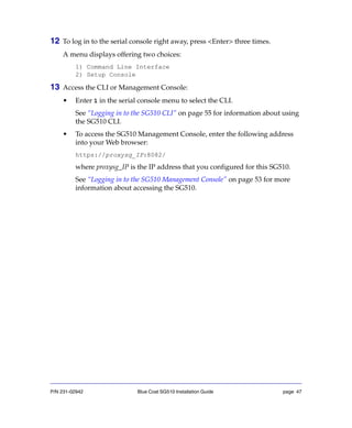 P/N 231-02942 Blue Coat SG510 Installation Guide page 47
12 To log in to the serial console right away, press <Enter> three times.
A menu displays offering two choices:
1) Command Line Interface
2) Setup Console
13 Access the CLI or Management Console:
• Enter 1 in the serial console menu to select the CLI.
See “Logging in to the SG510 CLI” on page 55 for information about using
the SG510 CLI.
• To access the SG510 Management Console, enter the following address
into your Web browser:
https://proxysg_IP:8082/
where proxysg_IP is the IP address that you configured for this SG510.
See “Logging in to the SG510 Management Console” on page 53 for more
information about accessing the SG510.
 