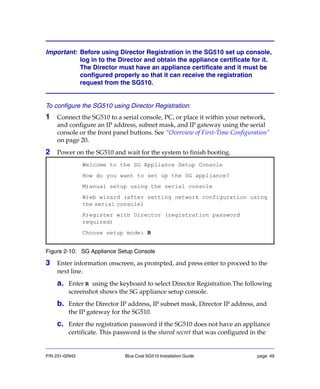 P/N 231-02942 Blue Coat SG510 Installation Guide page 49
Important: Before using Director Registration in the SG510 set up console,
log in to the Director and obtain the appliance certificate for it.
The Director must have an appliance certificate and it must be
configured properly so that it can receive the registration
request from the SG510.
To configure the SG510 using Director Registration:
1 Connect the SG510 to a serial console, PC, or place it within your network,
and configure an IP address, subnet mask, and IP gateway using the serial
console or the front panel buttons. See “Overview of First-Time Configuration”
on page 20.
2 Power on the SG510 and wait for the system to finish booting.
Figure 2-10: SG Appliance Setup Console
3 Enter information onscreen, as prompted, and press enter to proceed to the
next line.
a. Enter R using the keyboard to select Director Registration.The following
screenshot shows the SG appliance setup console.
b. Enter the Director IP address, IP subnet mask, Director IP address, and
the IP gateway for the SG510.
c. Enter the registration password if the SG510 does not have an appliance
certificate. This password is the shared secret that was configured in the
Welcome to the SG Appliance Setup Console
How do you want to set up the SG appliance?
M)anual setup using the serial console
W)eb wizard (after setting network configuration using
the serial console)
R)egister with Director (registration password
required)
Choose setup mode: R
 