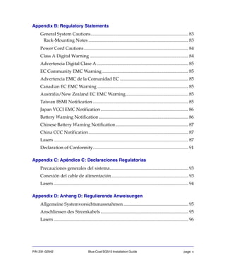 P/N 231-02942 Blue Coat SG510 Installation Guide page v
Appendix B: Regulatory Statements
General System Cautions....................................................................................... 83
Rack-Mounting Notes ......................................................................................... 83
Power Cord Cautions............................................................................................. 84
Class A Digital Warning ........................................................................................ 84
Advertencia Digital Clase A.................................................................................. 85
EC Community EMC Warning............................................................................. 85
Advertencia EMC de la Comunidad EC ............................................................. 85
Canadian EC EMC Warning ................................................................................. 85
Australia/New Zealand EC EMC Warning........................................................ 85
Taiwan BSMI Notification ..................................................................................... 85
Japan VCCI EMC Notification .............................................................................. 86
Battery Warning Notification................................................................................ 86
Chinese Battery Warning Notification................................................................. 87
China CCC Notification ......................................................................................... 87
Lasers ........................................................................................................................ 87
Declaration of Conformity..................................................................................... 91
Appendix C: Apéndice C: Declaraciones Regulatorias
Precauciones generales del sistema...................................................................... 93
Conexión del cable de alimentación..................................................................... 93
Lasers ........................................................................................................................ 94
Appendix D: Anhang D: Regulierende Anweisungen
Allgemeine Systemvorsichtsmassnahmen.......................................................... 95
Anschliessen des Stromkabels .............................................................................. 95
Lasers ........................................................................................................................ 96
 