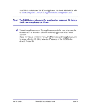 P/N 231-02942 Blue Coat SG510 Installation Guide page 50
Director to authenticate the SG510 appliance. For more information refer
to Blue Coat Systems Director—Configuration and Management Guide.
Note: The SG510 does not prompt for a registration password if it detects
that it has an appliance certificate.
d. Enter the appliance name. The appliance name is for your reference, for
example: SG510 Atlanta— you can name the appliance based on its
location.
If you provide an appliance name, the Director uses the appliance name
to create a Device ID. Otherwise, the IP address of the SG510 is the
default Device ID.
 