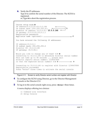 P/N 231-02942 Blue Coat SG510 Installation Guide page 51
e. Verify the IP addresses.
Type Y to confirm the serial number of the Director. The SG510 is
registered.
or, Type N to abort the registration process.
f.
Figure 2-11: Screen to verify Director serial number and register with Director
4 To configure the SG510 using Director, go to the Director Management
Console or the Director CLI.
5 To log in to the serial console right away, press <Enter> three times.
A menu displays offering two choices:
1) Command Line Interface
2) Setup Console
Choose setup mode:R
IP address[0.0.0.0]:10.0.0.146
IP subnet mask [255.255.255.0]:
Director IP address [0.0.0.0]: 10.0.0.146
IP
Registration password:
Appliance name (optional):
You have entered the following IP addresses:
IP address:10.0.0.1
IP subnet mask: 255.255.255.0
Director IP: 10.0.0.146
IP gateway: 10.9.44.1
Choose setup mode:R
IP
IP
Director
IP gateway [0.0.0.0]:10.0.1.1
Registration password:
Appliance name (optional):
You have entered the following IP addresses:
IP subnet mask: 255.255.255.0
IP gateway: 10.9.44.1
Would you like to change any of them? Y/N N
Connecting to 10.0.0.146 to determine Director serial number
This can take up to 90 seconds ... please wait
Director reports serial number: 1234567899
Is that the expected serial number? Y/N Y
Connecting to 10.0.0.146 to register with Director 1234567899
Registration succeeded
Press "enter" three times to activate the serial console
b
e
d
 