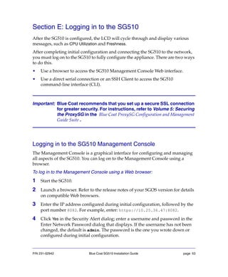 P/N 231-02942 Blue Coat SG510 Installation Guide page 53
Section E: Logging in to the SG510
After the SG510 is configured, the LCD will cycle through and display various
messages, such as CPU Utilization and Freshness.
After completing initial configuration and connecting the SG510 to the network,
you must log on to the SG510 to fully configure the appliance. There are two ways
to do this.
• Use a browser to access the SG510 Management Console Web interface.
• Use a direct serial connection or an SSH Client to access the SG510
command-line interface (CLI).
Important: Blue Coat recommends that you set up a secure SSL connection
for greater security. For instructions, refer to Volume 5: Securing
the ProxySG in the Blue Coat ProxySG Configuration and Management
Guide Suite .
Logging in to the SG510 Management Console
The Management Console is a graphical interface for configuring and managing
all aspects of the SG510. You can log on to the Management Console using a
browser.
To log in to the Management Console using a Web browser:
1 Start the SG510.
2 Launch a browser. Refer to the release notes of your SGOS version for details
on compatible Web browsers.
3 Enter the IP address configured during initial configuration, followed by the
port number 8082. For example, enter: https://10.25.36.47:8082.
4 Click Yes in the Security Alert dialog; enter a username and password in the
Enter Network Password dialog that displays. If the username has not been
changed, the default is admin. The password is the one you wrote down or
configured during initial configuration.
 