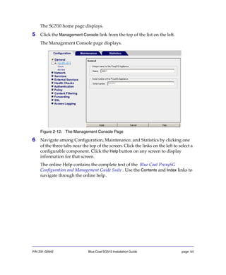 P/N 231-02942 Blue Coat SG510 Installation Guide page 54
The SG510 home page displays.
5 Click the Management Console link from the top of the list on the left.
The Management Console page displays.
Figure 2-12: The Management Console Page
6 Navigate among Configuration, Maintenance, and Statistics by clicking one
of the three tabs near the top of the screen. Click the links on the left to select a
configurable component. Click the Help button on any screen to display
information for that screen.
The online Help contains the complete text of the Blue Coat ProxySG
Configuration and Management Guide Suite . Use the Contents and Index links to
navigate through the online help.
 