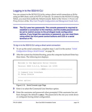 P/N 231-02942 Blue Coat SG510 Installation Guide page 55
Logging in to the SG510 CLI
You can connect to the SG510 CLI (a) by using a direct serial connection or (b) by
using an SSH client, such as PuTTY or F-Secure. To connect to the SG510 CLI using
Telnet, you must first enable the Telnet-Console. Refer to the Volume 2: Proxies and
Proxy Services of the Blue Coat ProxySG Configuration and Management Guide Suite .
Note: The CLI uses two passwords: The console password is required to
establish a connection to the interface, and the enable password can
be set to restrict access to the privileged mode configuration
options. If you forget the username or password, you can reset them
using either the front panel control buttons and LCD or a serial
terminal or PC.
To log in to the SG510 CLI using a direct serial connection:
1 To set up the serial connection, complete steps 1 and 2 in the section “Initial
Configuration Using a Serial Console” on page 34.
2 After the system has finished booting, press the computer keyboard Enter key
three times. The following text displays:
Figure 2-13: Serial Console Login Page
3 Enter 1 to select the Command Line Interface option.
4 Enter the username and password when prompted. If the username has not
been changed, the default is admin. The password is the one you wrote down
or configured during initial configuration.
Welcome to the Appliance Serial Console
Version: SGOS 5.2.2.0, Release id: 12345
------------------------MENU---------------------------
1) Command Line Interface
2) Setup Console
-------------------------------------------------------
Enter option:
 