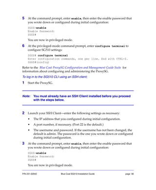 P/N 231-02942 Blue Coat SG510 Installation Guide page 56
5 At the command prompt, enter enable, then enter the enable password that
you wrote down or configured during initial configuration:
SGOS>enable
Enable Password:
SGOS#
You are now in privileged mode.
6 At the privileged-mode command prompt, enter configure terminal to
configure SG510 settings:
SGOS# configure terminal
Enter configuration commands, one per line. End with CTRL-Z.
SGOS#(config)
Refer to the Blue Coat ProxySG Configuration and Management Guide Suite for
information about configuring and administering the ProxySG.
To log in to the SG510 CLI using an SSH client;
1 Start the ProxySG.
Note: You must already have an SSH Client installed before you proceed
with the steps below.
2 Launch your SSH Client—enter the following settings as necessary:
• The IP address that you configured during initial configuration.
• A port number, if necessary. (Port 22 is the default.)
• The username and password. If the username has not been changed, the
default is admin. The password is the one you wrote down or configured
during initial configuration.
3 At the command prompt, enter enable, then enter the enable password that
you wrote down or configured during initial configuration:
SGOS>enable
Enable Password:
SGOS#
You are now in privileged mode.
 