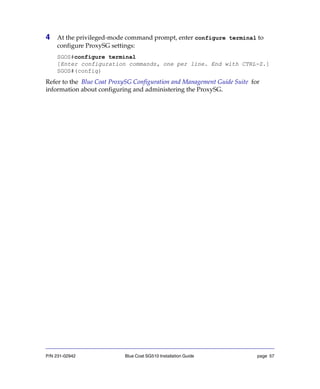 P/N 231-02942 Blue Coat SG510 Installation Guide page 57
4 At the privileged-mode command prompt, enter configure terminal to
configure ProxySG settings:
SGOS#configure terminal
[Enter configuration commands, one per line. End with CTRL-Z.]
SGOS#(config)
Refer to the Blue Coat ProxySG Configuration and Management Guide Suite for
information about configuring and administering the ProxySG.
 