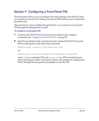P/N 231-02942 Blue Coat SG510 Installation Guide page 58
Section F: Configuring a Front-Panel PIN
The front panel allows you to reconfigure the initial settings of the SG510, which
can represent a security risk. Setting a front-panel PIN limits access to authorized
personnel only.
This procedure is only available through the CLI—you cannot set a front-panel
PIN through the Management Console.
To configure a front-panel PIN:
1 Connect to the SG510 CLI and access the privileged-mode configure
commands (see “Logging in to the SG510 CLI” on page 55).
2 From the privileged mode command prompt, change the SG510 front panel
PIN by entering one of the following commands:
SGOS#(config) security front-panel-pin PIN
-or-
SGOS#(config) security hashed-front-panel-pin hashed_PIN
where PIN is an unhashed PIN and hashed_PIN is a PIN in hashed format.
After entering one of these commands, anyone who attempts to configure the
SG510 through the front panel is prompted to enter the PIN.
 