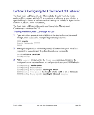 P/N 231-02942 Blue Coat SG510 Installation Guide page 59
Section G: Configuring the Front-Panel LCD Behavior
The front-panel LCD turns off after 30 seconds by default. This behavior is
configurable—you can set the LCD to remain on at all times, to turn off after a
specified length of time, or to flash (the flash setting can be helpful if you need to
find one SG510 in a room full of them).
The front-panel LCD cannot be configured through the Management
Console—you must use the CLI.
To configure the front-panel LCD through the CLI:
1 Open a terminal session with the SG510; at the standard-mode command
prompt, enter enable and your privileged-mode password.
SGOS>enable
Enable Password: ******
SGOS#
2 At the privileged-mode command prompt, enter the configure terminal
command to access the privileged mode configure commands:
SGOS#configure terminal
SGOS#(config)
3 At the (config) prompt, enter the front-panel command to access the
front-panel mode commands and to configure the front-panel LCD behavior.
SGOS#(config) front-panel
SGOS#(config front-panel)
SGOS#(config front-panel) backlight flash
SGOS#(config front-panel) backlight state {off | on | timeout}
SGOS#(config front-panel) backlight timeout seconds
 